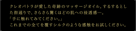 クレオパトラが愛した奇跡のマッサージオイル。するするとした指通りで、さらさら驚くほどの肌への浸透感…。 「手に触れてみてください。」これまでの全てを覆すシルクのような感触をお試しください。